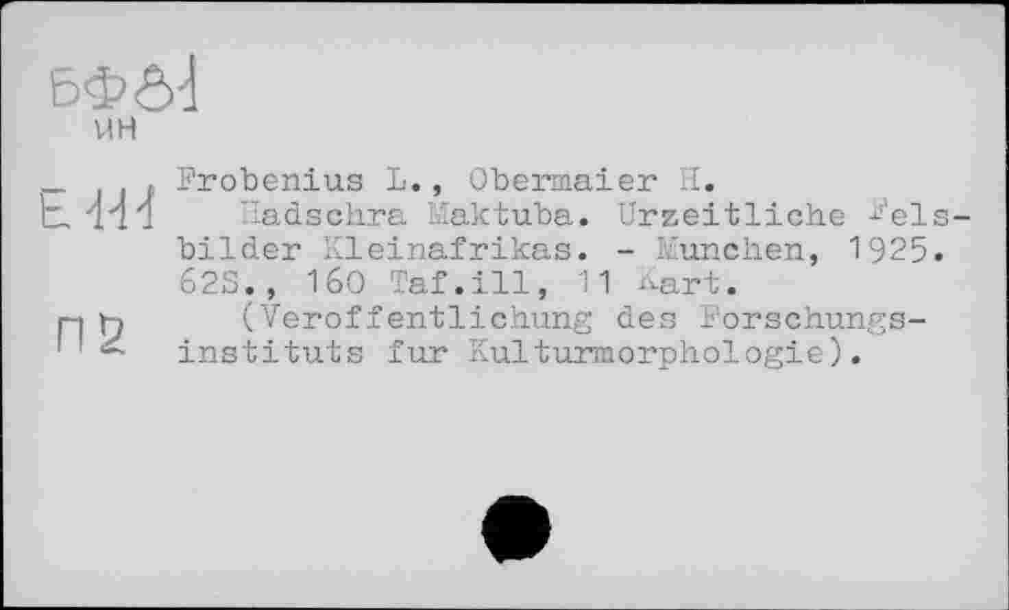 ﻿ЬФ04
_	. Frobenius L., Obermaier H.
t, 444 Iladschra Maktuba. Urzeitliche ^'els-bilder Kleinafrikas. - München, 1925. 62S., 160 Taf.ill, 11 Kart.
pi к (Veröffentlichung des Forschungs-' instituts fur Kulturmorphologie).